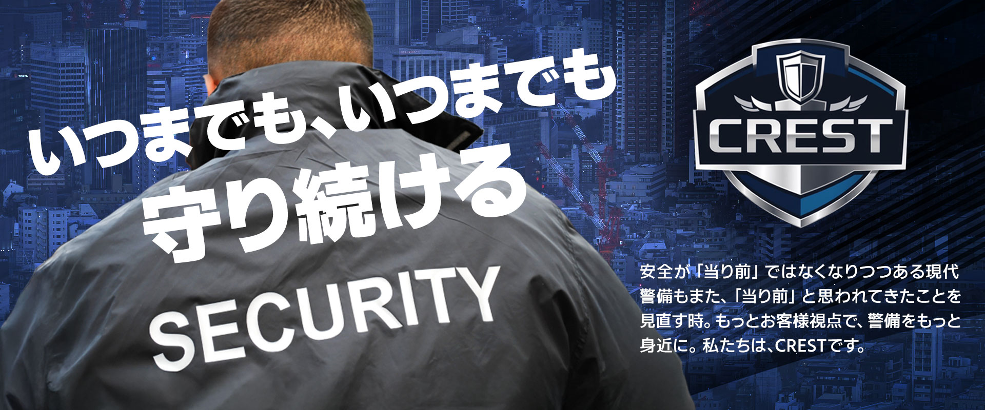 いつまでもいつまでも守り続ける 安全が「当り前」ではなくなりつつある現代 警備もまた、「当り前」と思われてきたことを見直す時。もっとお客様視点で、警備をもっと身近に。私たちは、CRESTです。