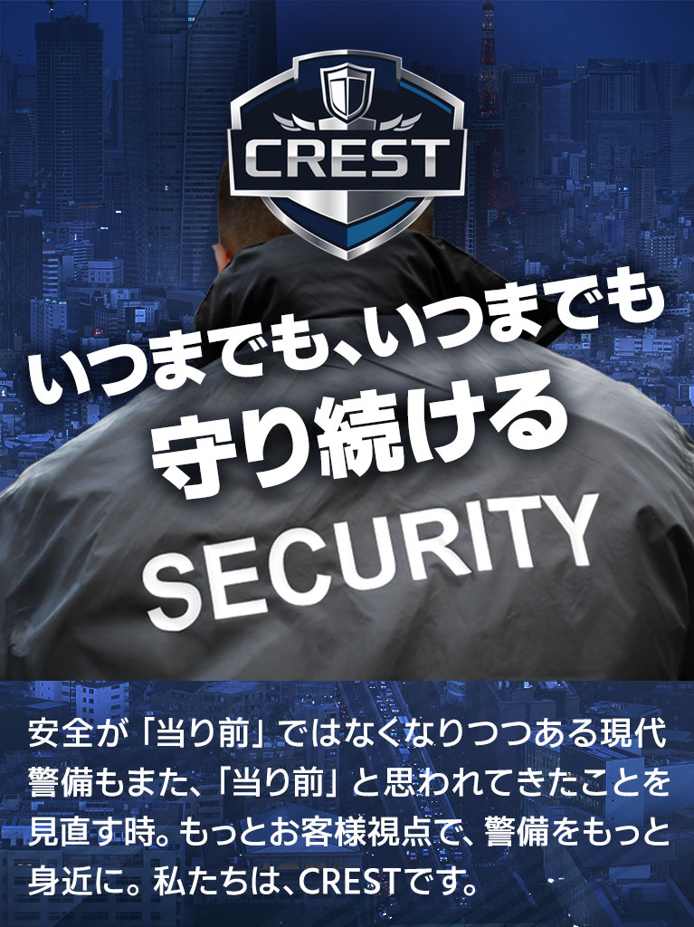 いつまでもいつまでも守り続ける 安全が「当り前」ではなくなりつつある現代 警備もまた、「当り前」と思われてきたことを見直す時。もっとお客様視点で、警備をもっと身近に。私たちは、CRESTです。